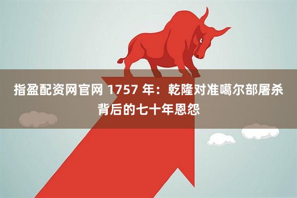 指盈配资网官网 1757 年：乾隆对准噶尔部屠杀背后的七十年恩怨