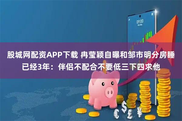 股城网配资APP下载 冉莹颖自曝和邹市明分房睡已经3年：伴侣不配合不要低三下四求他