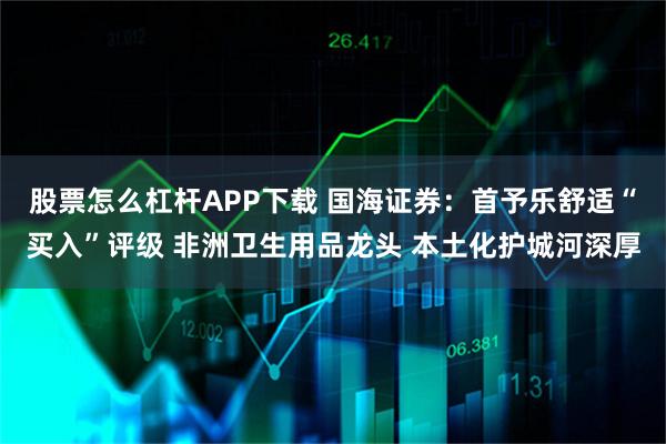 股票怎么杠杆APP下载 国海证券：首予乐舒适“买入”评级 非洲卫生用品龙头 本土化护城河深厚