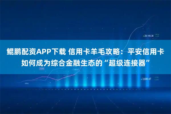 鲲鹏配资APP下载 信用卡羊毛攻略：平安信用卡如何成为综合金融生态的“超级连接器”