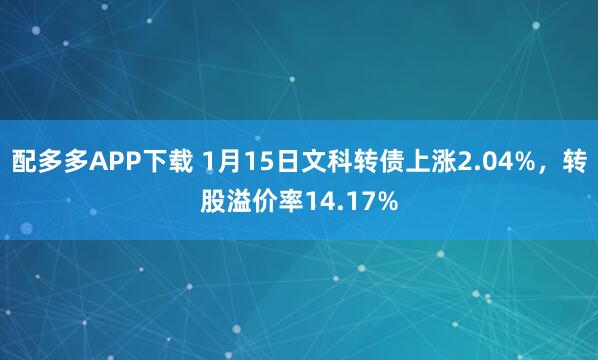 配多多APP下载 1月15日文科转债上涨2.04%，转股溢价率14.17%