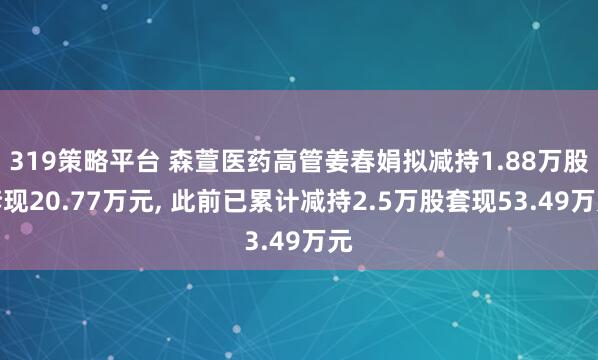 319策略平台 森萱医药高管姜春娟拟减持1.88万股套现20.77万元, 此前已累计减持2.5万股套现53.49万元
