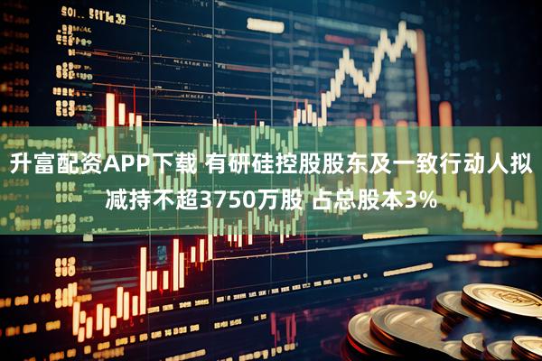 升富配资APP下载 有研硅控股股东及一致行动人拟减持不超3750万股 占总股本3%