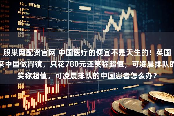 股巢网配资官网 中国医疗的便宜不是天生的！英国博主飞9000公里来中国做胃镜，只花780元还笑称超值，可凌晨排队的中国患者怎么办？