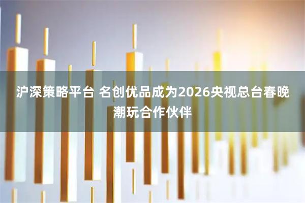 沪深策略平台 名创优品成为2026央视总台春晚潮玩合作伙伴