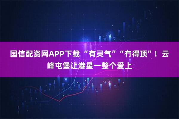 国信配资网APP下载 “有灵气”“冇得顶”！云峰屯堡让港星一整个爱上