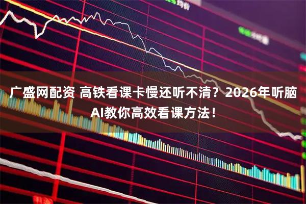 广盛网配资 高铁看课卡慢还听不清？2026年听脑AI教你高效看课方法！