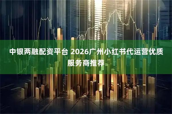 中银两融配资平台 2026广州小红书代运营优质服务商推荐
