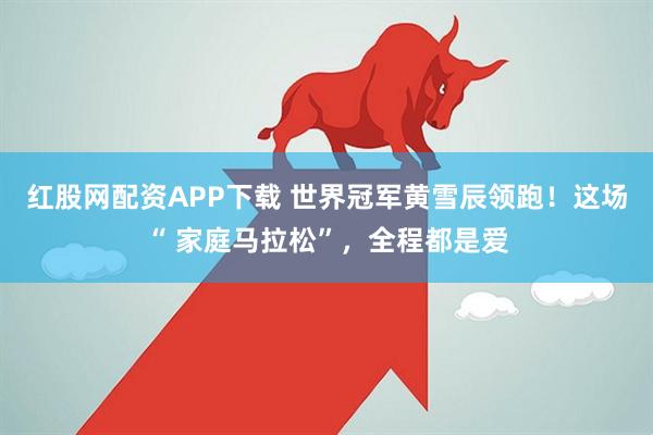 红股网配资APP下载 世界冠军黄雪辰领跑！这场“ 家庭马拉松”，全程都是爱