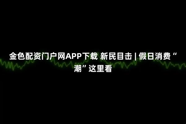 金色配资门户网APP下载 新民目击 | 假日消费“潮”这里看
