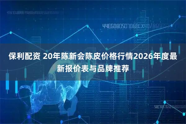 保利配资 20年陈新会陈皮价格行情2026年度最新报价表与品牌推荐