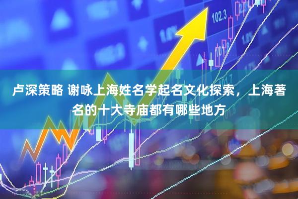 卢深策略 谢咏上海姓名学起名文化探索，上海著名的十大寺庙都有哪些地方