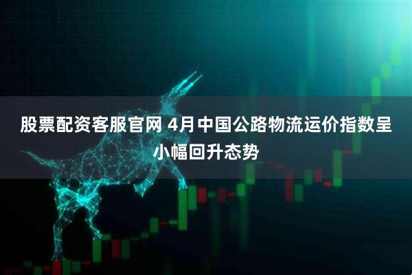 股票配资客服官网 4月中国公路物流运价指数呈小幅回升态势