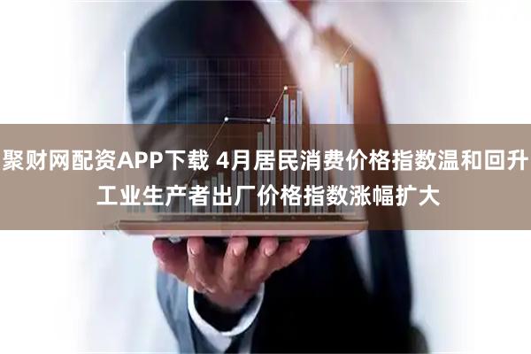 聚财网配资APP下载 4月居民消费价格指数温和回升 工业生产者出厂价格指数涨幅扩大